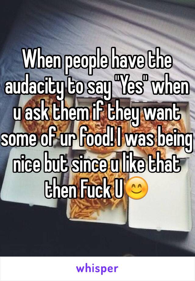 When people have the audacity to say "Yes" when u ask them if they want some of ur food! I was being nice but since u like that then Fuck U😊