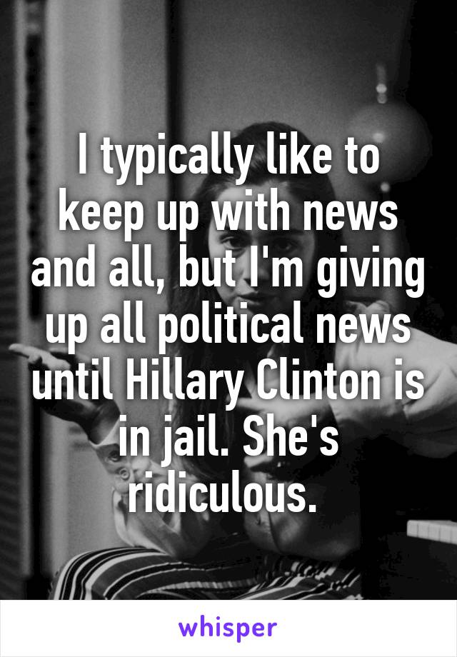 I typically like to keep up with news and all, but I'm giving up all political news until Hillary Clinton is in jail. She's ridiculous. 