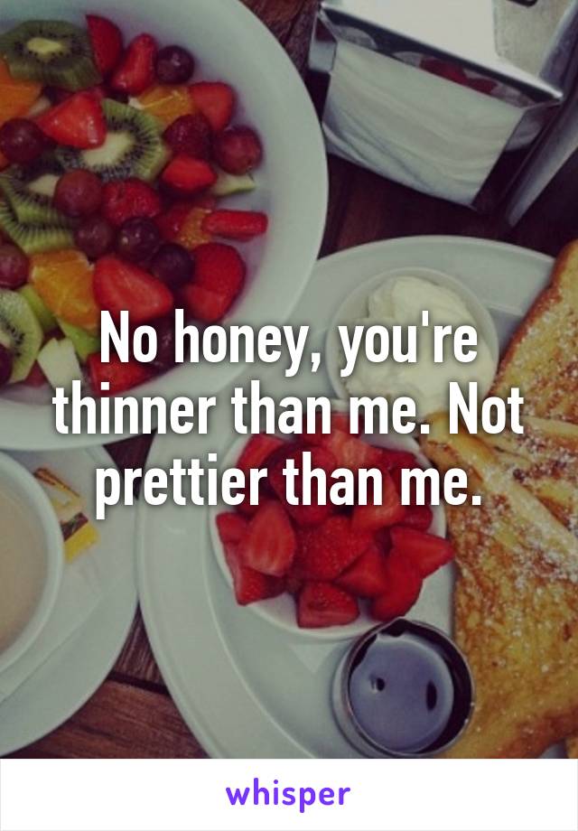 No honey, you're thinner than me. Not prettier than me.