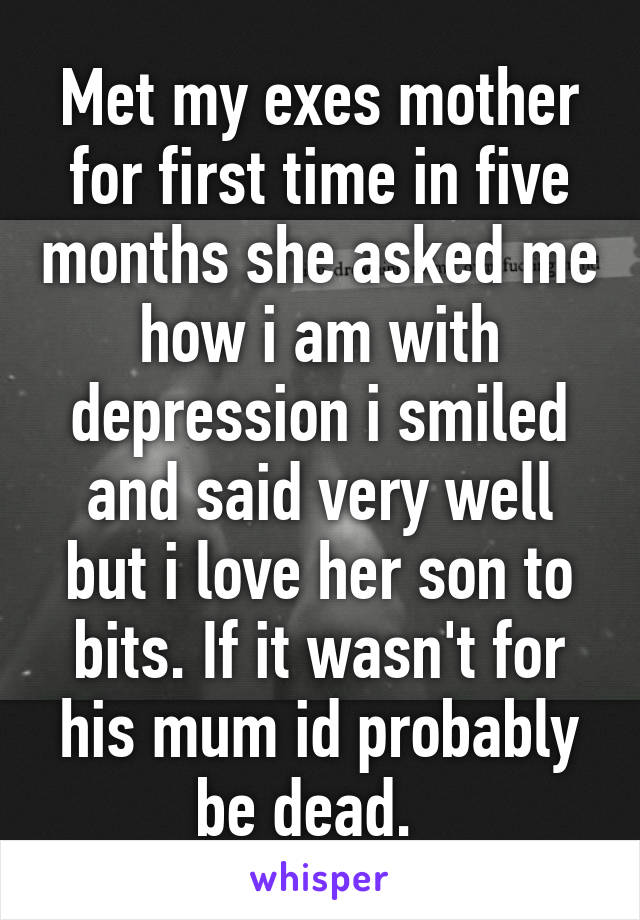 Met my exes mother for first time in five months she asked me how i am with depression i smiled and said very well but i love her son to bits. If it wasn't for his mum id probably be dead.  