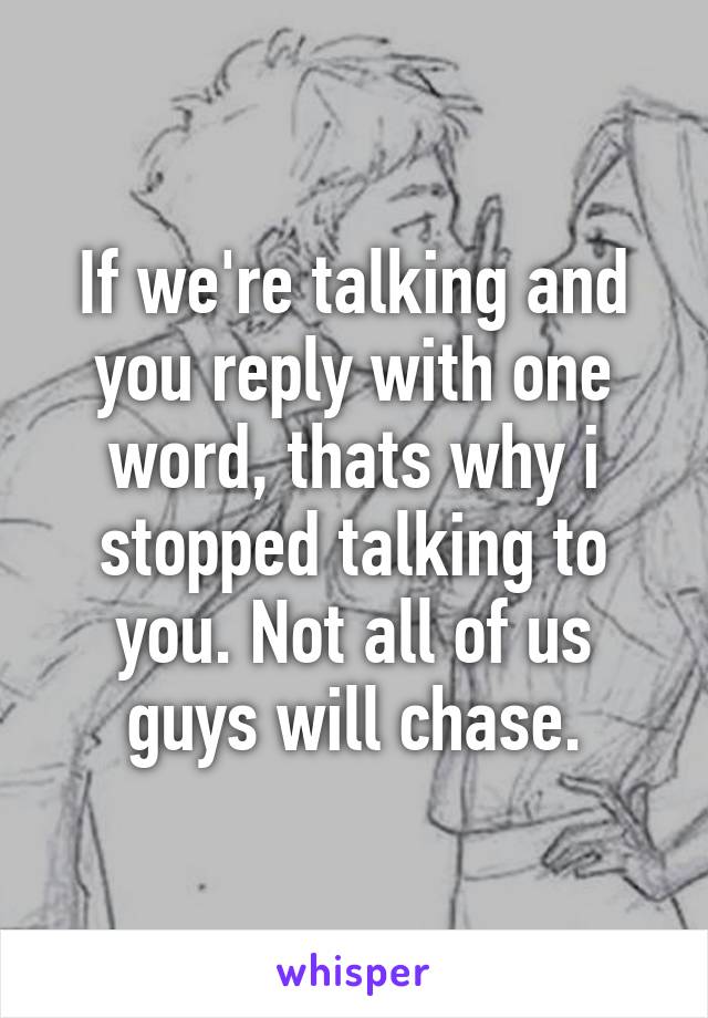 If we're talking and you reply with one word, thats why i stopped talking to you. Not all of us guys will chase.