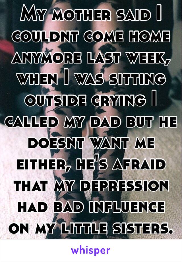 My mother said I couldnt come home anymore last week, when I was sitting outside crying I called my dad but he doesnt want me either, he's afraid that my depression had bad influence on my little sisters. I miss my family