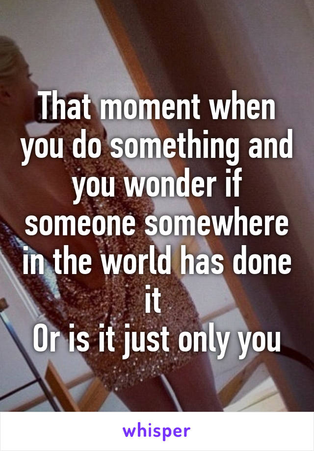 That moment when you do something and you wonder if someone somewhere in the world has done it 
Or is it just only you