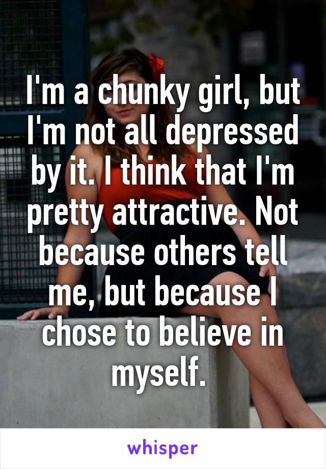 I'm a chunky girl, but I'm not all depressed by it. I think that I'm pretty attractive. Not because others tell me, but because I chose to believe in myself. 