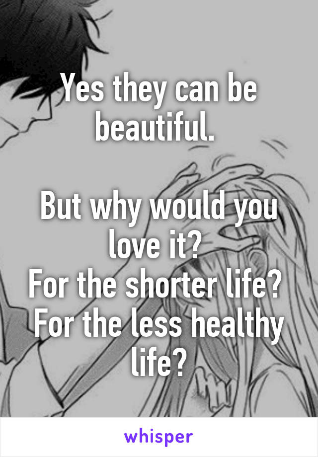 Yes they can be beautiful. 

But why would you love it? 
For the shorter life? 
For the less healthy life?