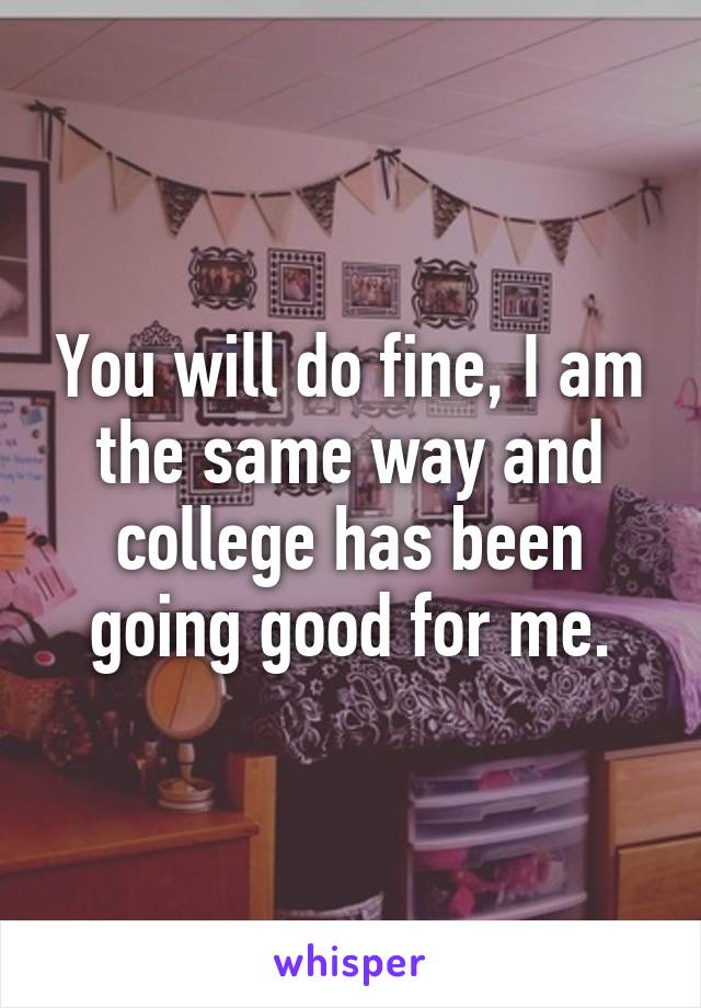 You will do fine, I am the same way and college has been going good for me.