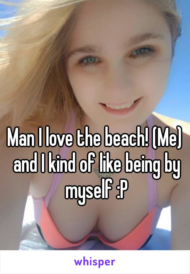 Man I love the beach! (Me) and I kind of like being by myself :P
