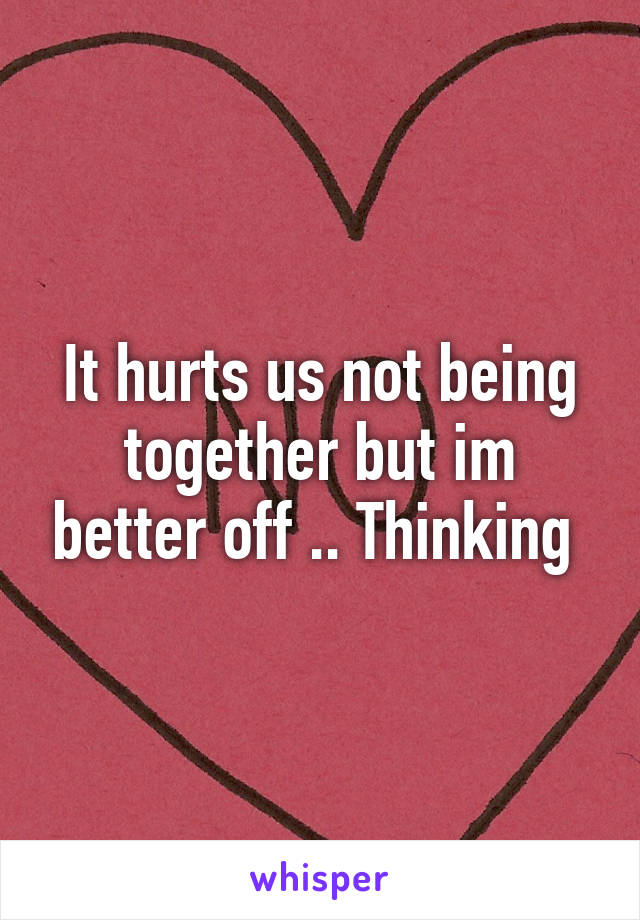 It hurts us not being together but im better off .. Thinking 