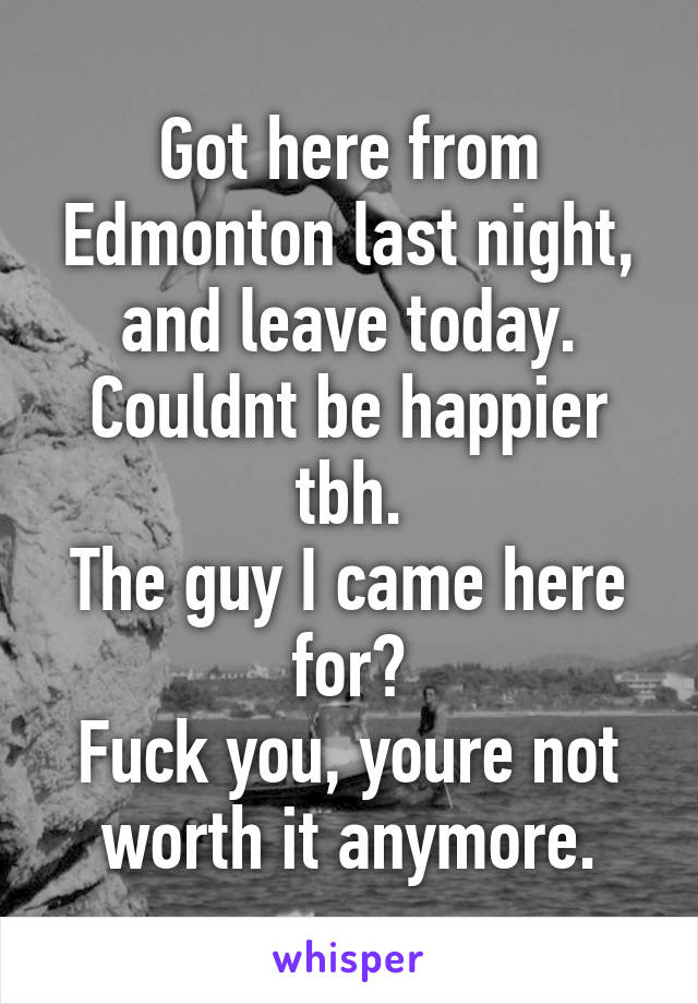 Got here from Edmonton last night, and leave today.
Couldnt be happier tbh.
The guy I came here for?
Fuck you, youre not worth it anymore.