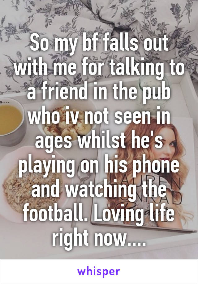 So my bf falls out with me for talking to a friend in the pub who iv not seen in ages whilst he's playing on his phone and watching the football. Loving life right now....