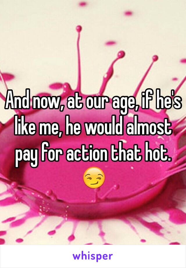 And now, at our age, if he's like me, he would almost pay for action that hot. 😏