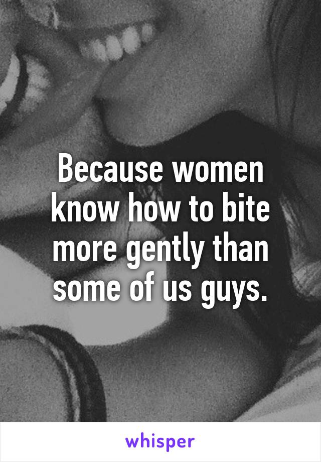 Because women know how to bite more gently than some of us guys.