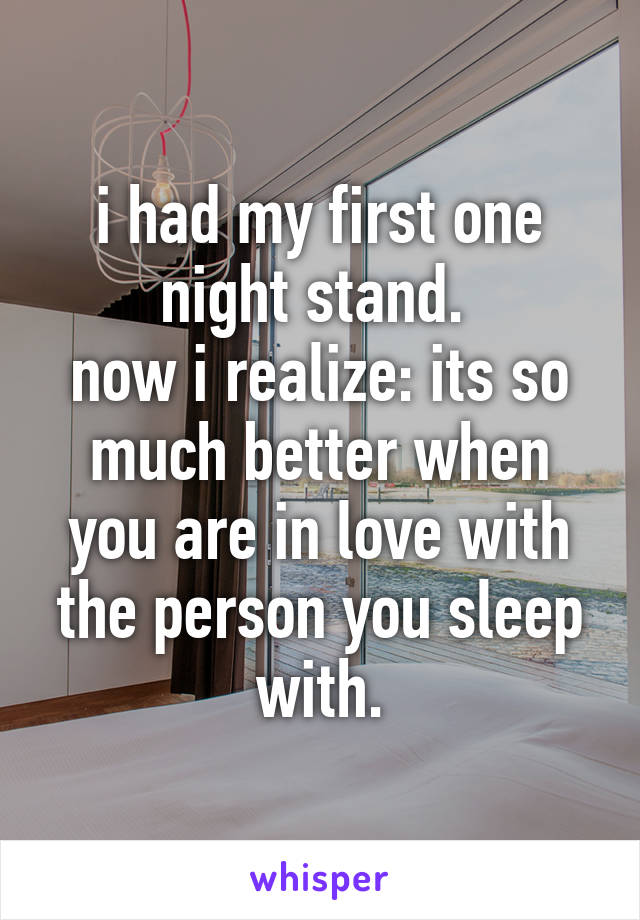 i had my first one night stand. 
now i realize: its so much better when you are in love with the person you sleep with.