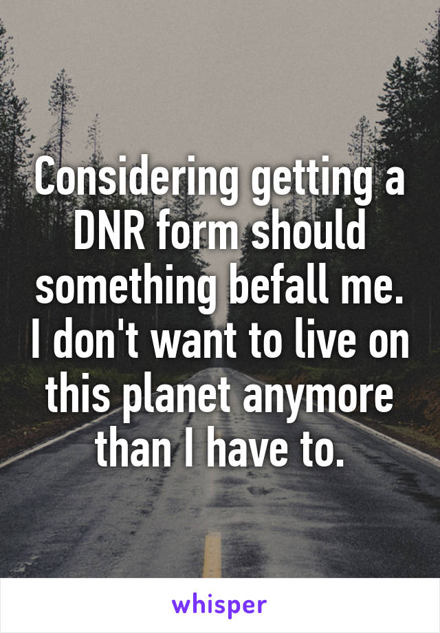 Considering getting a DNR form should something befall me. I don't want to live on this planet anymore than I have to.