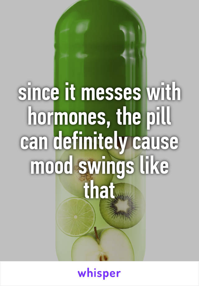 since it messes with hormones, the pill can definitely cause mood swings like that