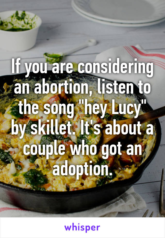 If you are considering an abortion, listen to the song "hey Lucy" by skillet. It's about a couple who got an adoption.