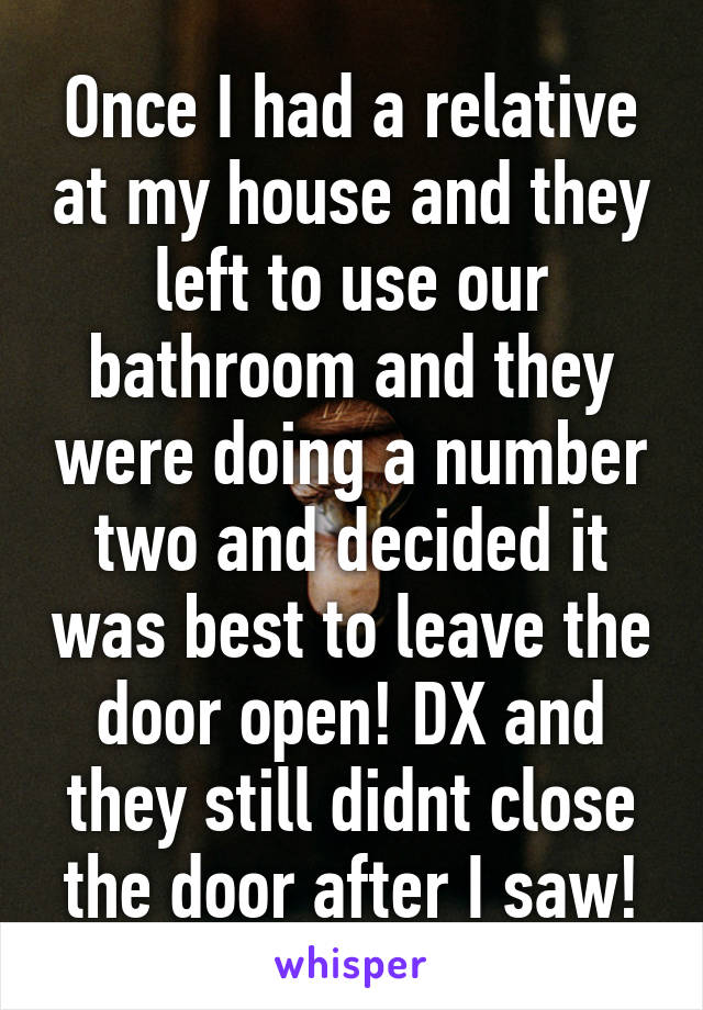 Once I had a relative at my house and they left to use our bathroom and they were doing a number two and decided it was best to leave the door open! DX and they still didnt close the door after I saw!