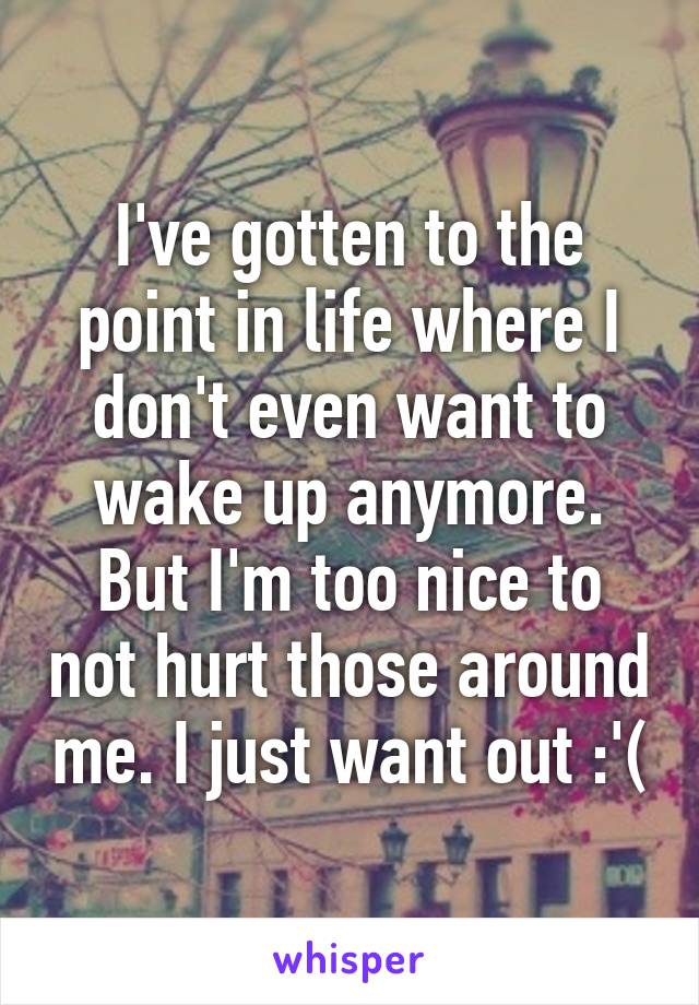 I've gotten to the point in life where I don't even want to wake up anymore. But I'm too nice to not hurt those around me. I just want out :'(