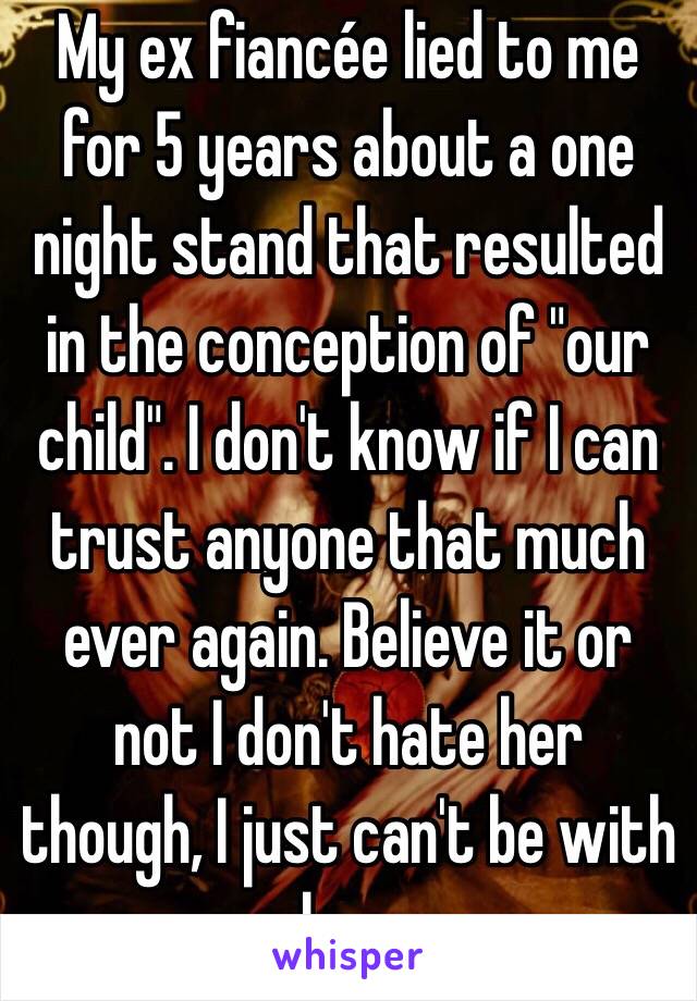 My ex fiancée lied to me for 5 years about a one night stand that resulted in the conception of "our child". I don't know if I can trust anyone that much ever again. Believe it or not I don't hate her though, I just can't be with her. 