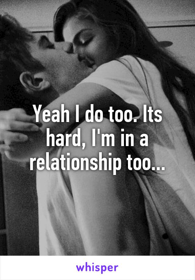 Yeah I do too. Its hard, I'm in a relationship too...