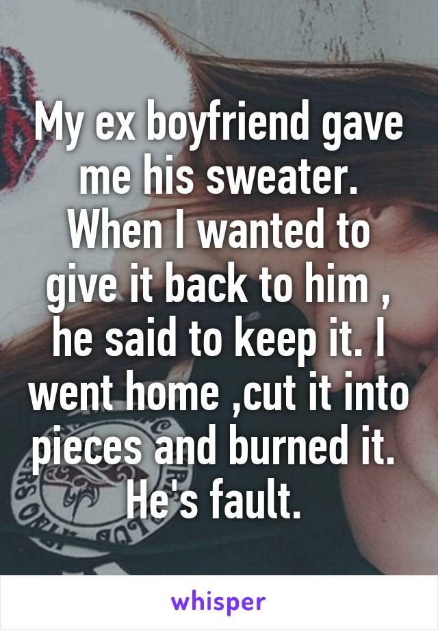 My ex boyfriend gave me his sweater. When I wanted to give it back to him , he said to keep it. I went home ,cut it into pieces and burned it. 
He's fault. 