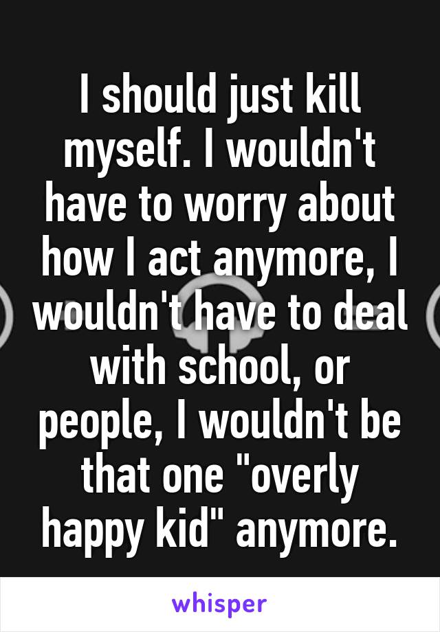 I should just kill myself. I wouldn't have to worry about how I act anymore, I wouldn't have to deal with school, or people, I wouldn't be that one "overly happy kid" anymore.