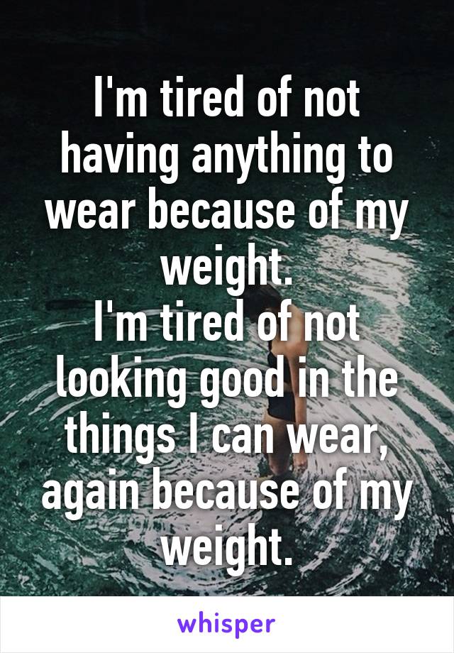 I'm tired of not having anything to wear because of my weight.
I'm tired of not looking good in the things I can wear, again because of my weight.