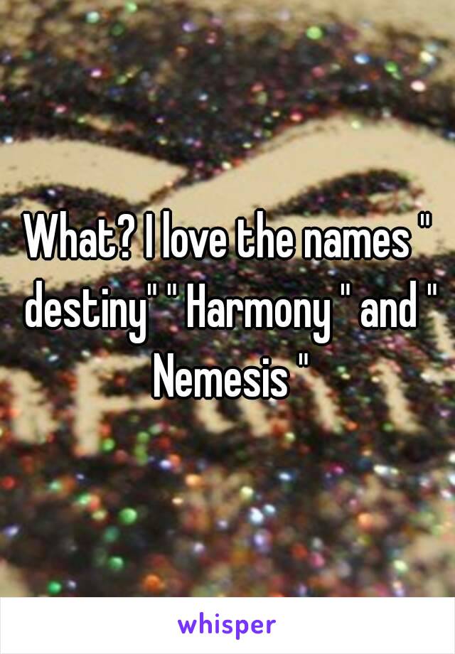 What? I love the names " destiny" " Harmony " and " Nemesis "