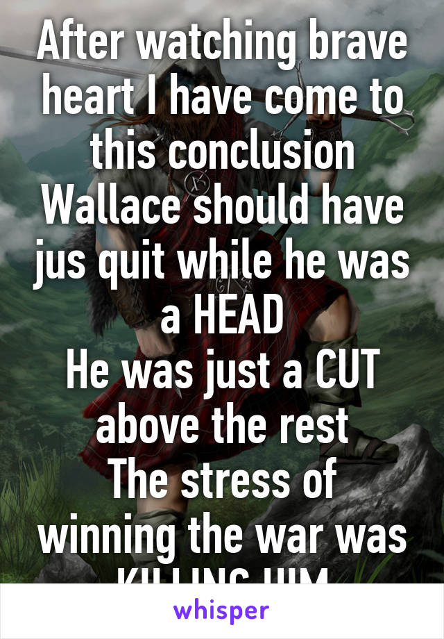 After watching brave heart I have come to this conclusion
Wallace should have jus quit while he was a HEAD
He was just a CUT above the rest
The stress of winning the war was KILLING HIM