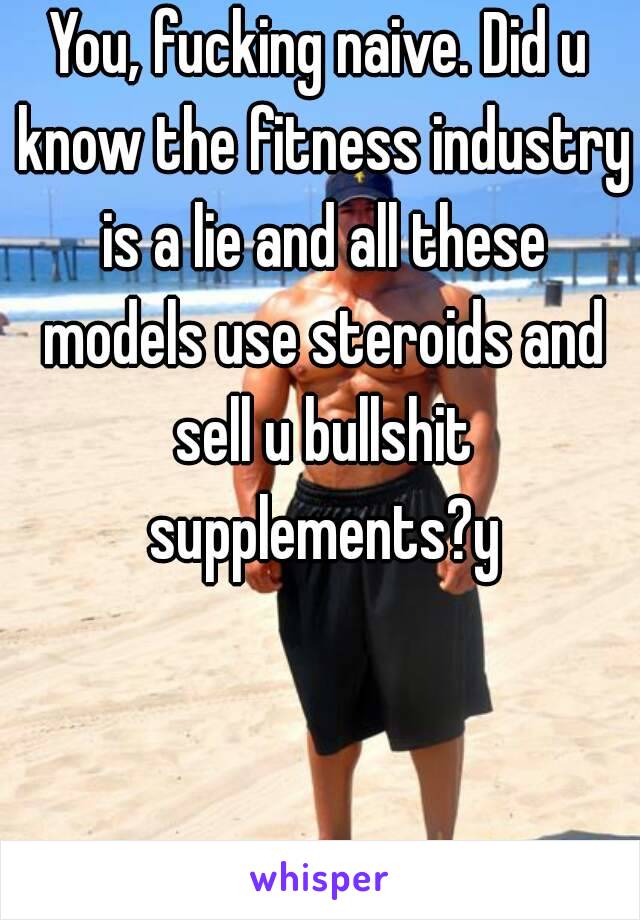 You, fucking naive. Did u know the fitness industry is a lie and all these models use steroids and sell u bullshit supplements?y