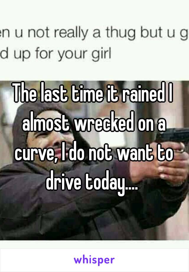 The last time it rained I almost wrecked on a curve, I do not want to drive today.... 