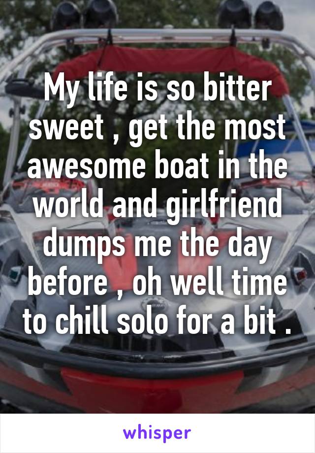 My life is so bitter sweet , get the most awesome boat in the world and girlfriend dumps me the day before , oh well time to chill solo for a bit . 