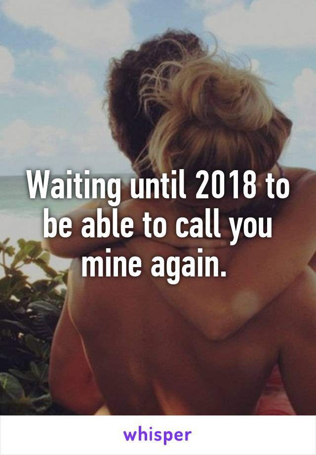 Waiting until 2018 to be able to call you mine again. 