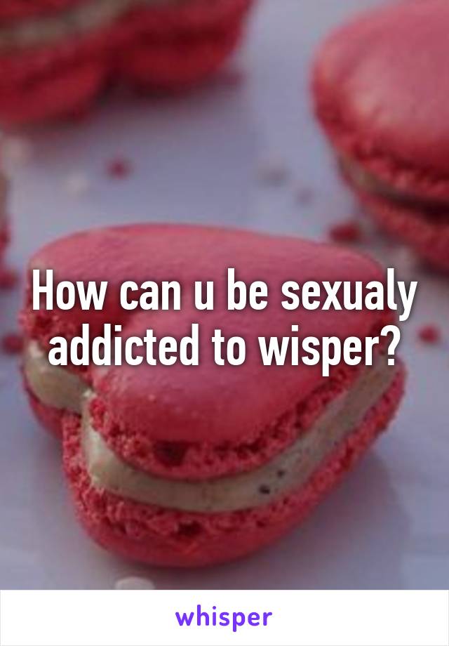 How can u be sexualy addicted to wisper?