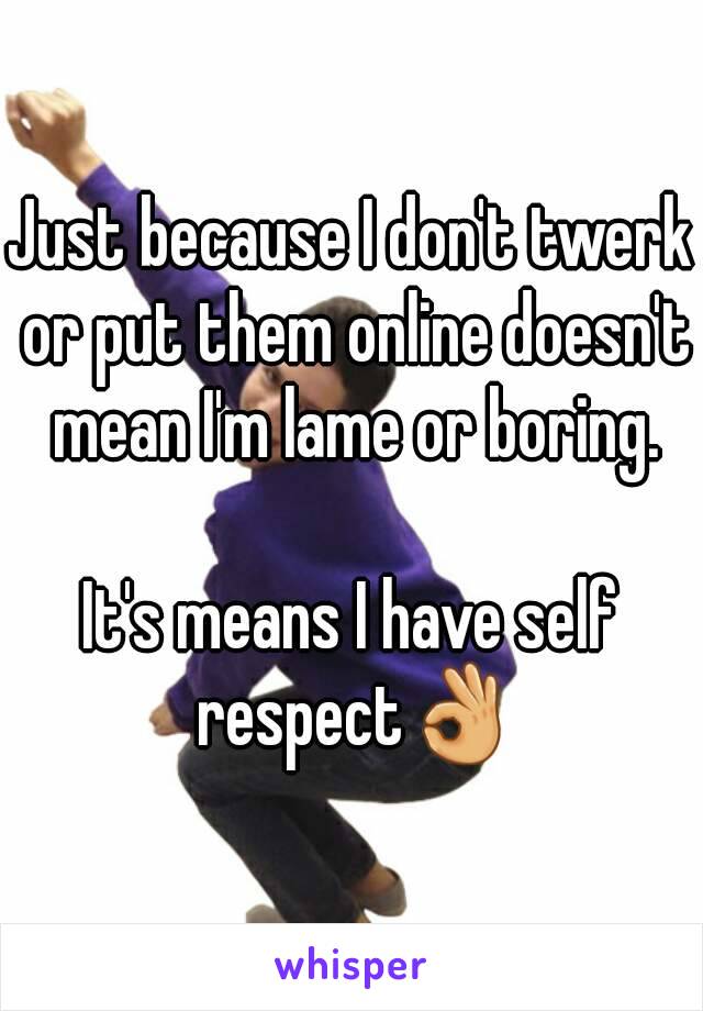 Just because I don't twerk or put them online doesn't mean I'm lame or boring.

It's means I have self respect👌