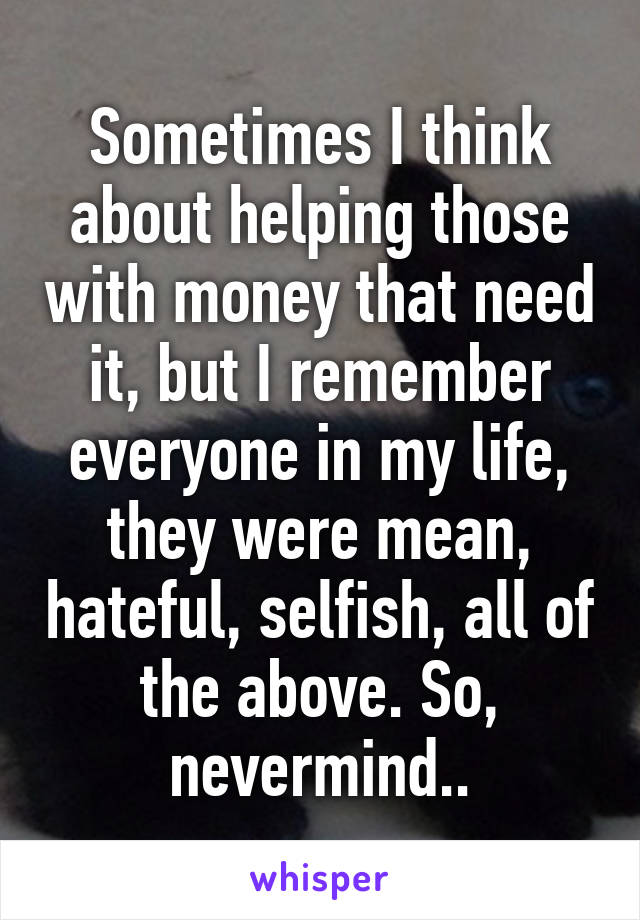 Sometimes I think about helping those with money that need it, but I remember everyone in my life, they were mean, hateful, selfish, all of the above. So, nevermind..