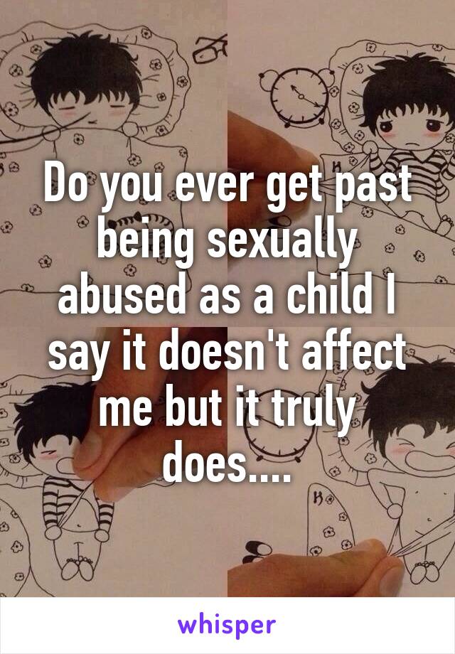 Do you ever get past being sexually abused as a child I say it doesn't affect me but it truly does....