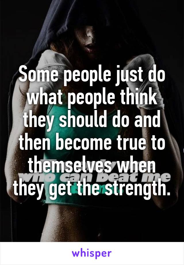 Some people just do what people think they should do and then become true to themselves when they get the strength.