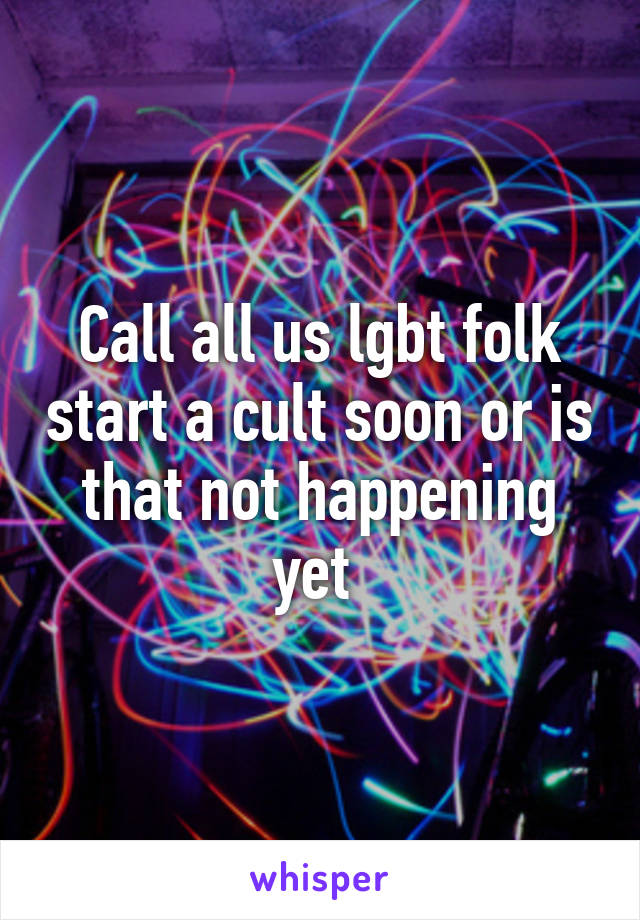 Call all us lgbt folk start a cult soon or is that not happening yet 