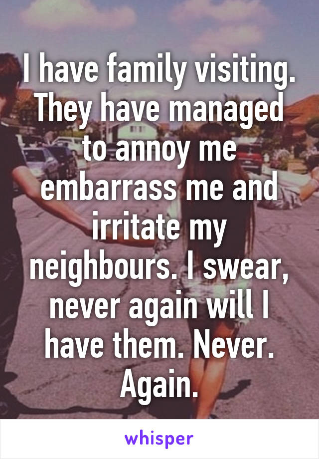 I have family visiting. They have managed to annoy me embarrass me and irritate my neighbours. I swear, never again will I have them. Never. Again.