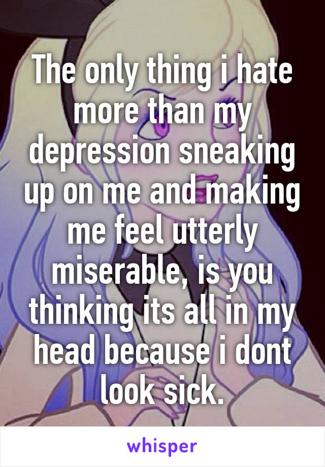 The only thing i hate more than my depression sneaking up on me and making me feel utterly miserable, is you thinking its all in my head because i dont look sick.