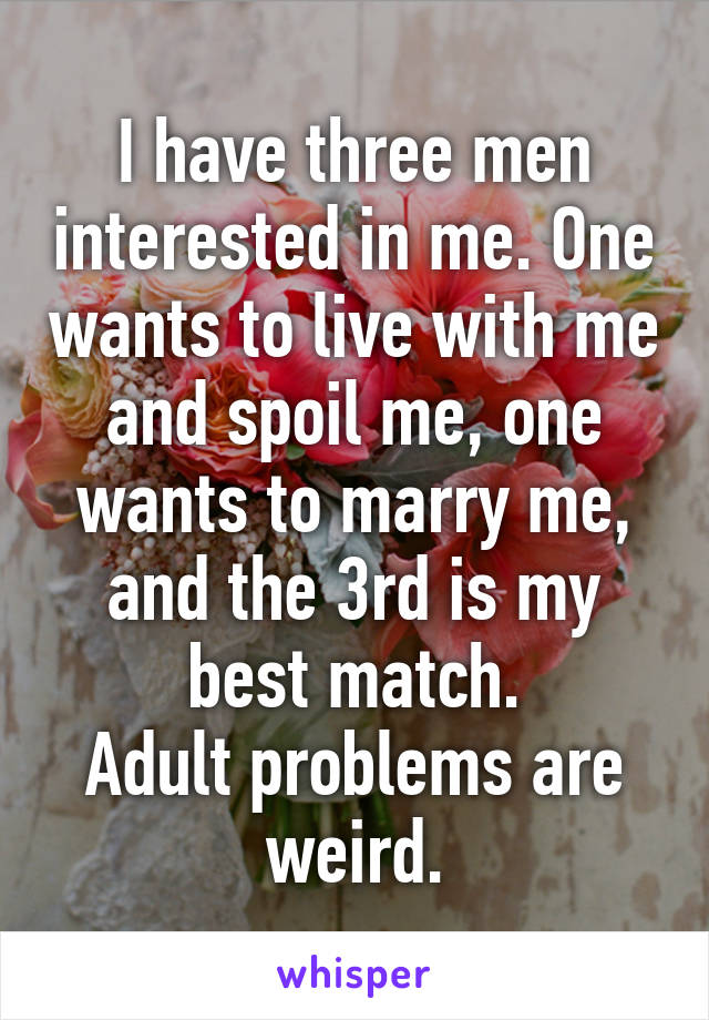 I have three men interested in me. One wants to live with me and spoil me, one wants to marry me, and the 3rd is my best match.
Adult problems are weird.