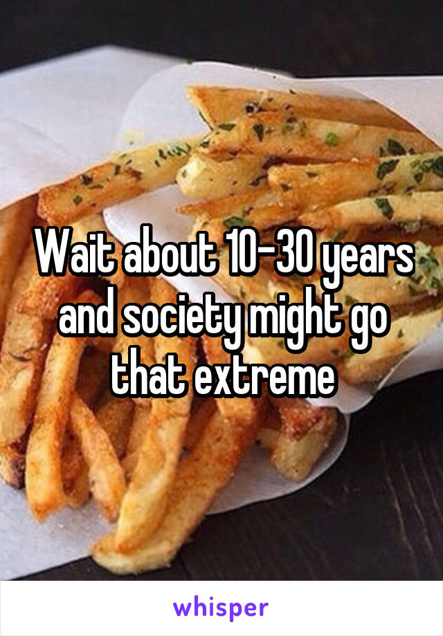 Wait about 10-30 years and society might go that extreme