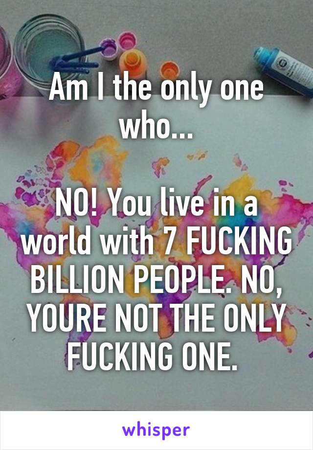 Am I the only one who...

NO! You live in a world with 7 FUCKING BILLION PEOPLE. NO, YOURE NOT THE ONLY FUCKING ONE. 