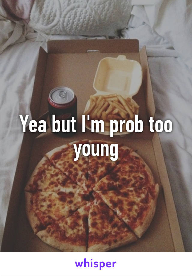 Yea but I'm prob too young