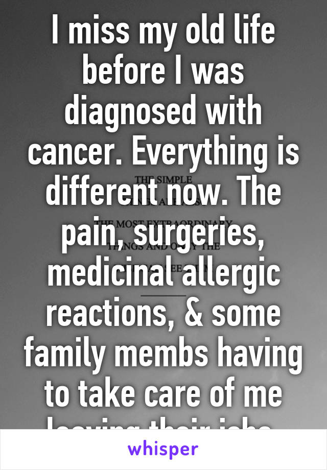 I miss my old life before I was diagnosed with cancer. Everything is different now. The pain, surgeries, medicinal allergic reactions, & some family membs having to take care of me leaving their jobs.