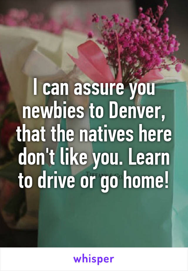 I can assure you newbies to Denver, that the natives here don't like you. Learn to drive or go home!