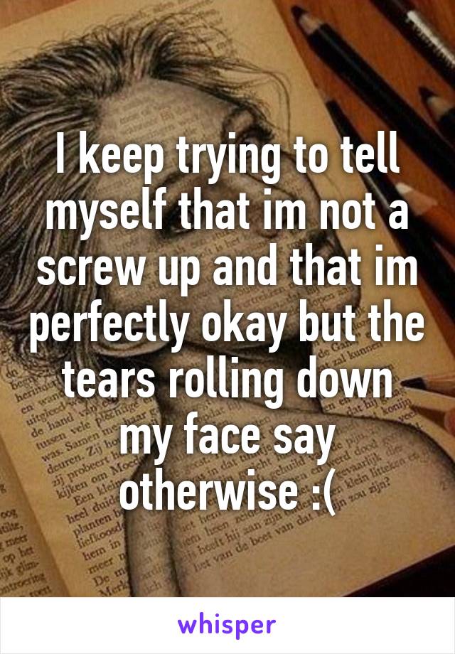 I keep trying to tell myself that im not a screw up and that im perfectly okay but the tears rolling down my face say otherwise :(