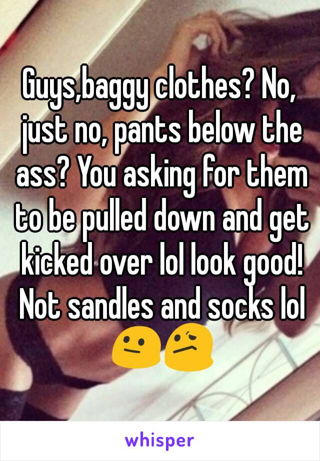 Guys,baggy clothes? No, just no, pants below the ass? You asking for them to be pulled down and get kicked over lol look good! Not sandles and socks lol 😐😕