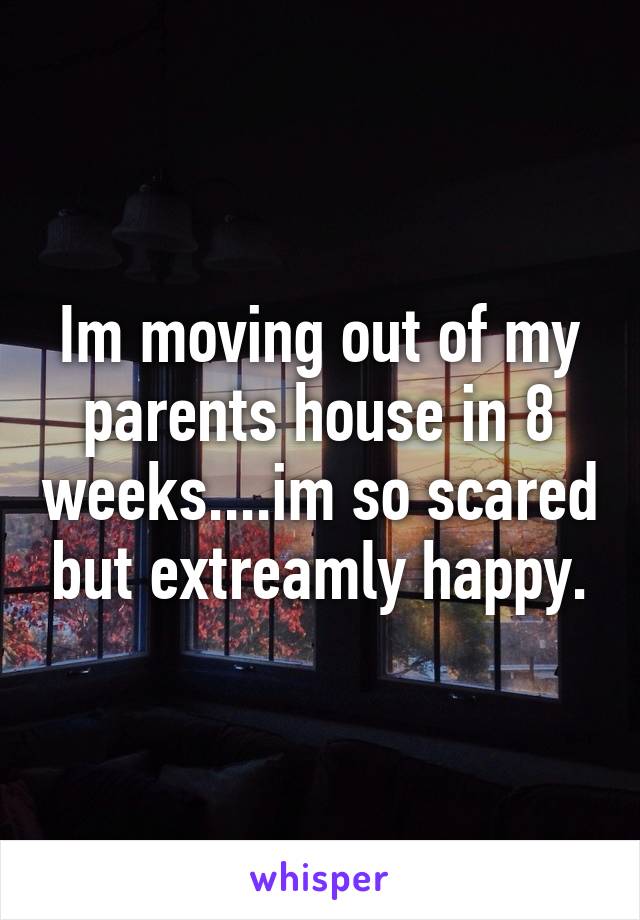 Im moving out of my parents house in 8 weeks....im so scared but extreamly happy.